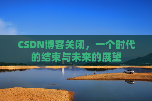 CSDN博客关闭，一个时代的结束与未来的展望
